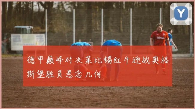 德甲巅峰对决莱比锡红牛迎战奥格斯堡胜负悬念几何