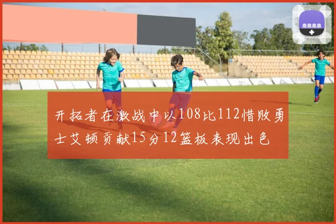 开拓者在激战中以108比112惜败勇士艾顿贡献15分12篮板表现出色
