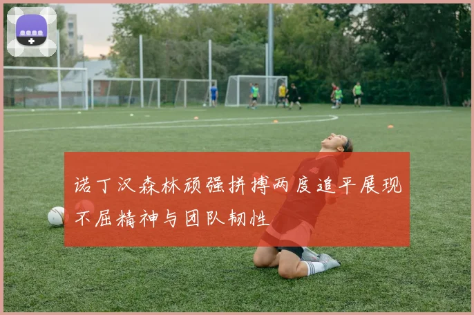 诺丁汉森林顽强拼搏两度追平展现不屈精神与团队韧性