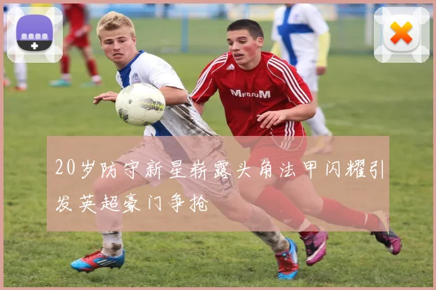 20岁防守新星崭露头角法甲闪耀引发英超豪门争抢