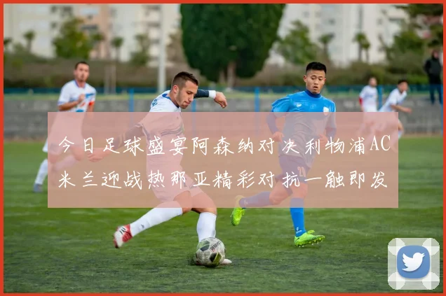 今日足球盛宴阿森纳对决利物浦AC米兰迎战热那亚精彩对抗一触即发