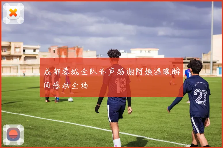 成都蓉城全队齐声感谢阿姨温暖瞬间感动全场