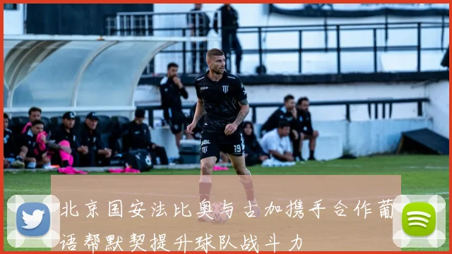 北京国安法比奥与古加携手合作葡语帮默契提升球队战斗力